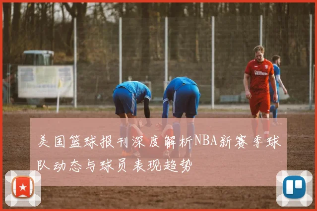 美国篮球报刊深度解析NBA新赛季球队动态与球员表现趋势