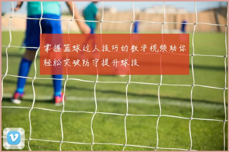 掌握篮球过人技巧的教学视频助你轻松突破防守提升球技